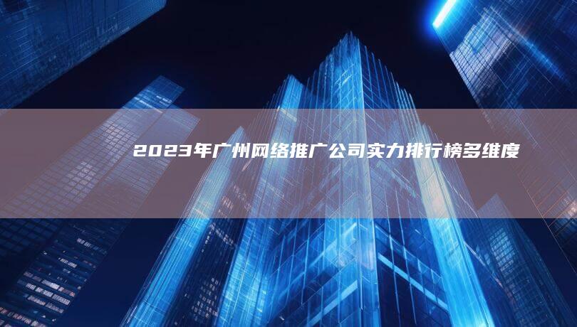 2023年广州网络推广公司实力排行榜：多维度解析服务品质与效果